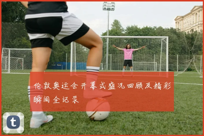 伦敦奥运会开幕式盛况回顾及精彩瞬间全记录
