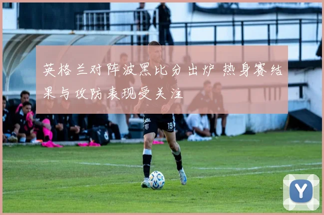 英格兰对阵波黑比分出炉 热身赛结果与攻防表现受关注