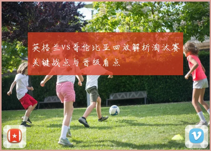 英格兰vs哥伦比亚回放解析淘汰赛关键战点与晋级看点