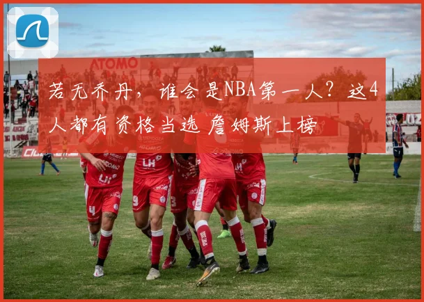 若无乔丹，谁会是NBA第一人？这4人都有资格当选 詹姆斯上榜