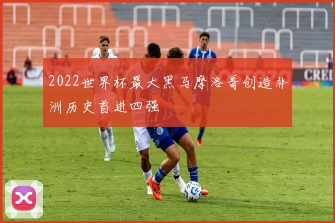 2022世界杯最大黑马摩洛哥创造非洲历史首进四强