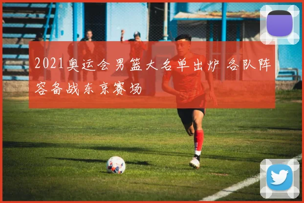 2021奥运会男篮大名单出炉 各队阵容备战东京赛场