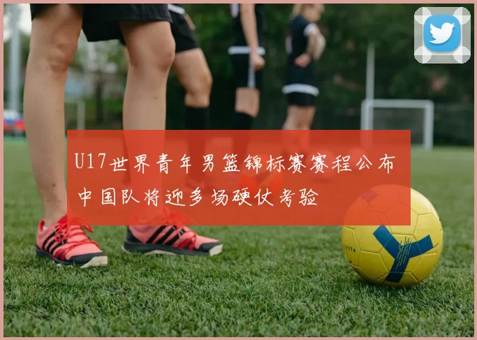 U17世界青年男篮锦标赛赛程公布 中国队将迎多场硬仗考验