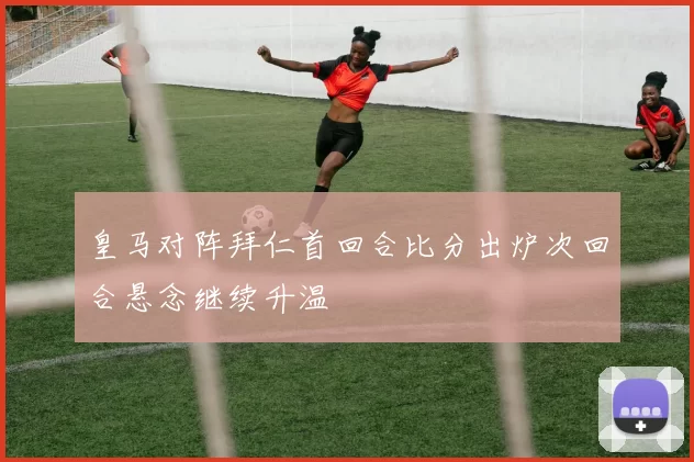 皇马对阵拜仁首回合比分出炉次回合悬念继续升温