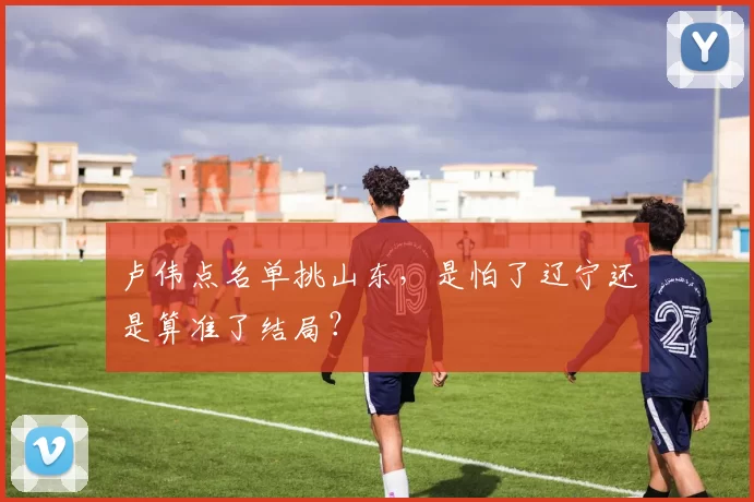 卢伟点名单挑山东，是怕了辽宁还是算准了结局？