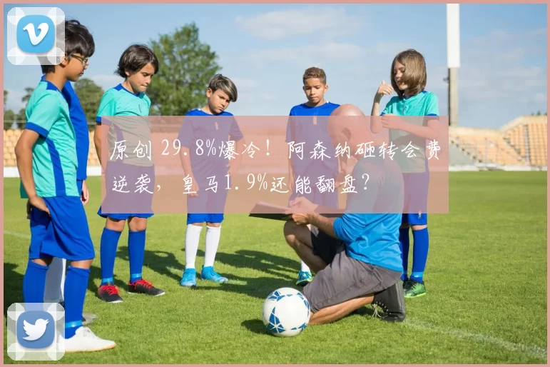 原创 29.8%爆冷！阿森纳砸转会费逆袭，皇马1.9%还能翻盘？