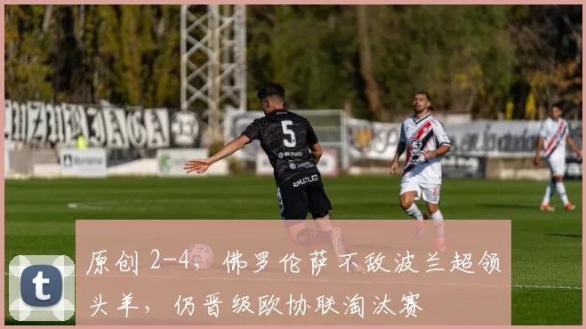 原创 2-4,佛罗伦萨不敌波兰超领头羊,仍晋级欧协联淘汰赛