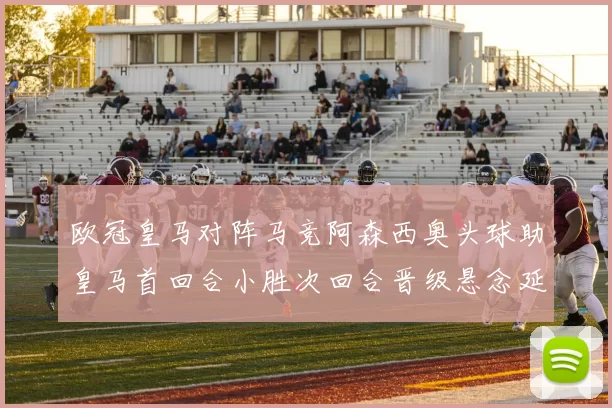 欧冠皇马对阵马竞阿森西奥头球助皇马首回合小胜次回合晋级悬念延续