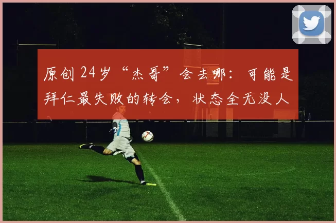 原创 24岁“杰哥”会去哪:可能是拜仁最失败的转会,状态全无没人要