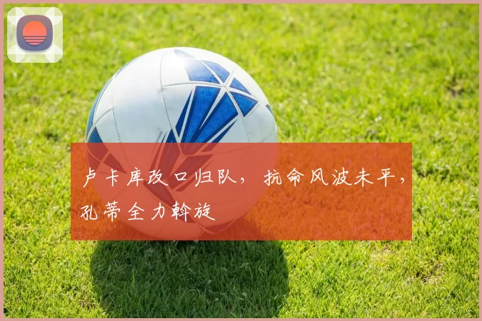 卢卡库改口归队，抗命风波未平，孔蒂全力斡旋