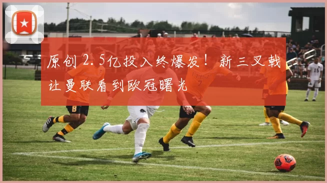 原创 2.5亿投入终爆发！新三叉戟让曼联看到欧冠曙光