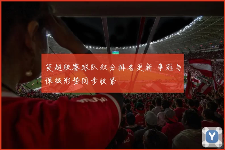 英超联赛球队积分排名更新 争冠与保级形势同步收紧