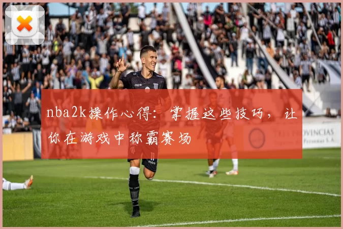 nba2k操作心得:掌握这些技巧,让你在游戏中称霸赛场