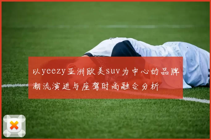 以yeezy亚洲欧美suv为中心的品牌潮流演进与座驾时尚融合分析