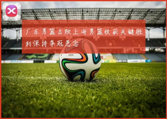 广东男篮击败上海男篮收获关键胜利保持争冠悬念