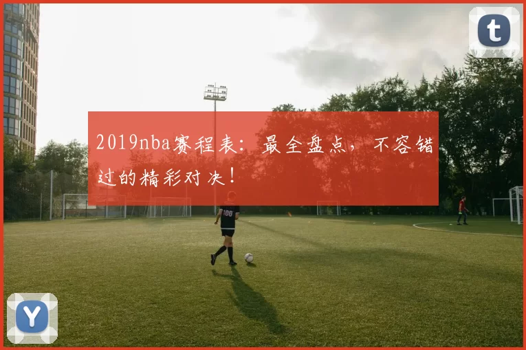 2019nba赛程表:最全盘点,不容错过的精彩对决!
