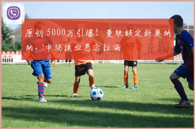 原创 5000万引爆!曼联锁定新奥纳纳,中场换血悬念拉满