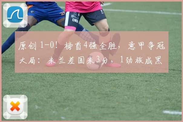 原创 1-0！榜首4强全胜，意甲争冠大局：米兰差国米3分，1劲旅成黑马