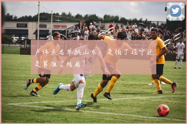 卢伟点名单挑山东，是怕了辽宁还是算准了结局？