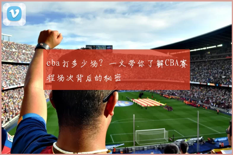 cba打多少场?一文带你了解CBA赛程场次背后的秘密