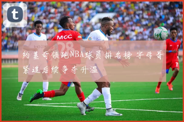 约基奇领跑NBA球员排名榜 字母哥紧追后续争夺升温