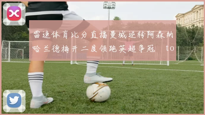 雷速体育比分直播曼城逆转阿森纳哈兰德梅开二度领跑英超争冠token缺失