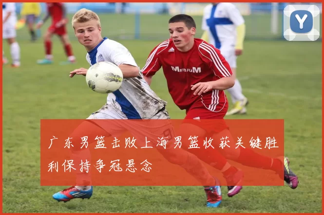 广东男篮击败上海男篮收获关键胜利保持争冠悬念