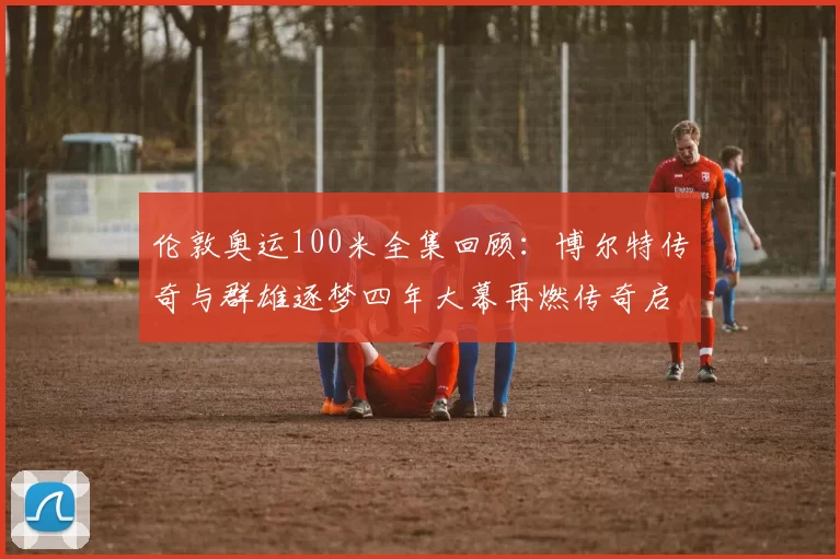 伦敦奥运100米全集回顾:博尔特传奇与群雄逐梦四年大幕再燃传奇启