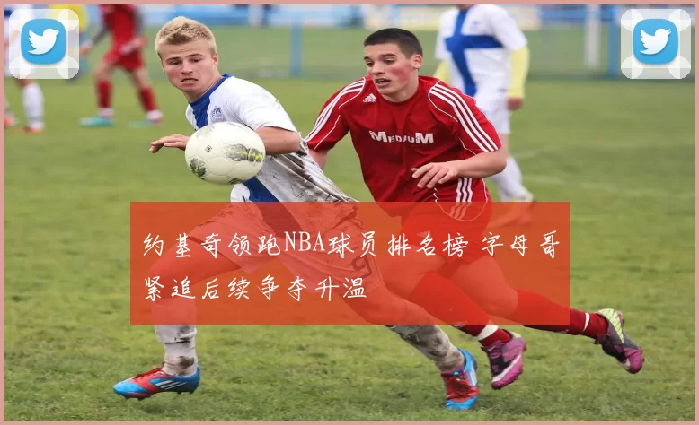 约基奇领跑NBA球员排名榜 字母哥紧追后续争夺升温