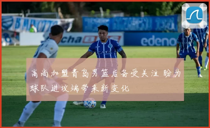 高尚加盟青岛男篮后备受关注 盼为球队进攻端带来新变化