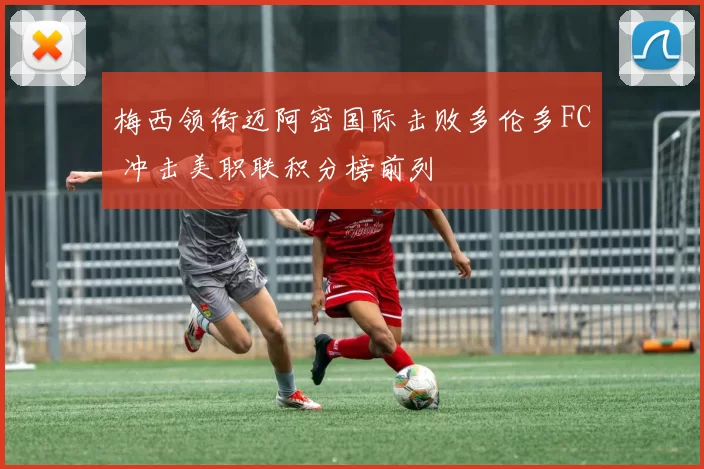 梅西领衔迈阿密国际击败多伦多FC 冲击美职联积分榜前列