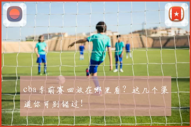 cba季前赛回放在哪里看？这几个渠道你可别错过！