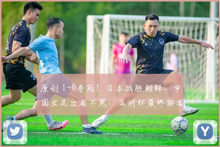 原创 1-0夺冠！日本战胜朝鲜，中国女足出局不冤，亚洲杯最终排名如下