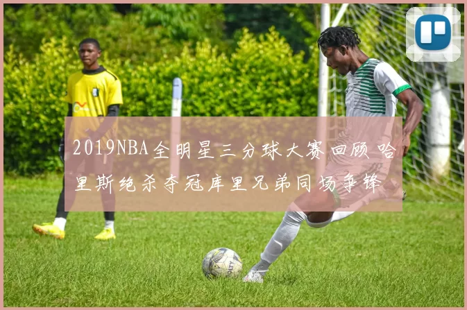 2019NBA全明星三分球大赛回顾 哈里斯绝杀夺冠库里兄弟同场争锋
