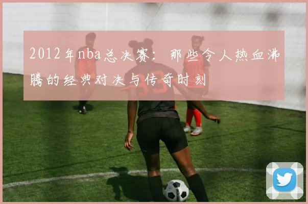 2012年nba总决赛：那些令人热血沸腾的经典对决与传奇时刻