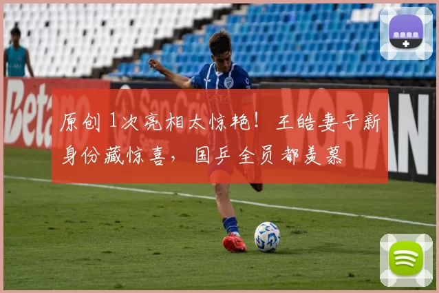 原创 1次亮相太惊艳!王皓妻子新身份藏惊喜,国乒全员都羡慕