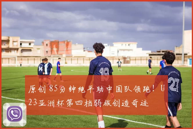 原创 85分钟绝平助中国队领跑！U23亚洲杯第四档弱旅创造奇迹