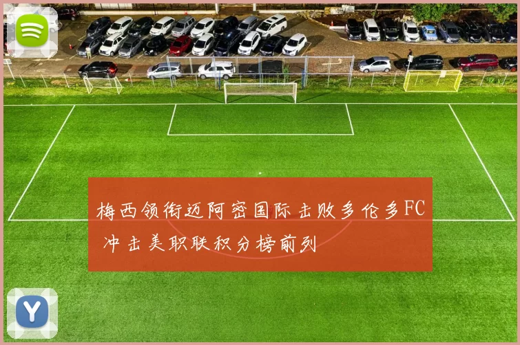 梅西领衔迈阿密国际击败多伦多FC 冲击美职联积分榜前列