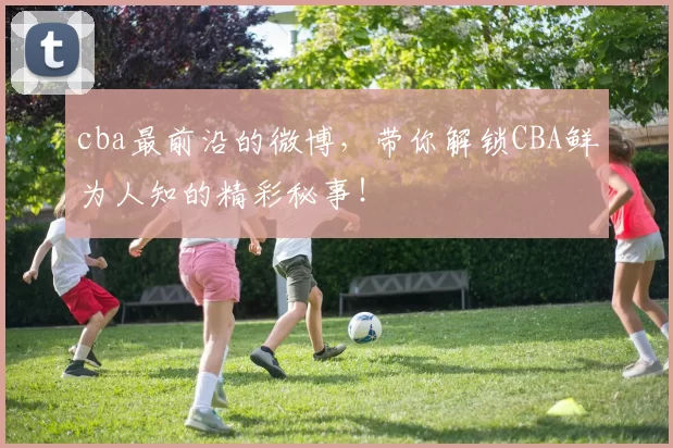 cba最前沿的微博,带你解锁CBA鲜为人知的精彩秘事!