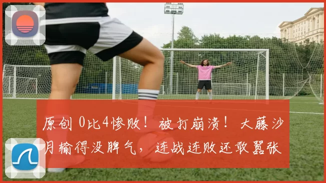 原创 0比4惨败！被打崩溃！大藤沙月输得没脾气，连战连败还敢嚣张吗