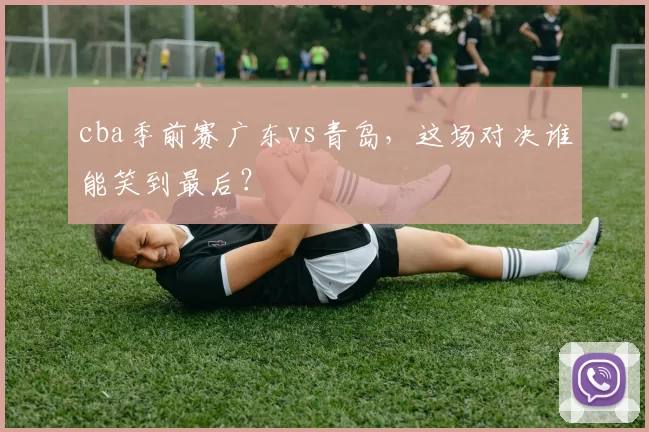 cba季前赛广东vs青岛，这场对决谁能笑到最后？