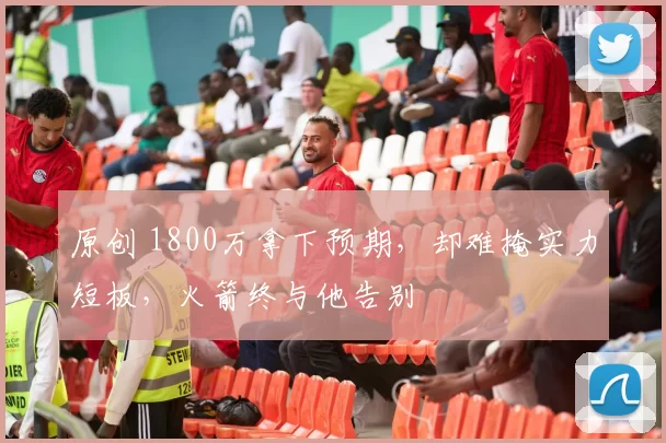 原创 1800万拿下预期，却难掩实力短板，火箭终与他告别