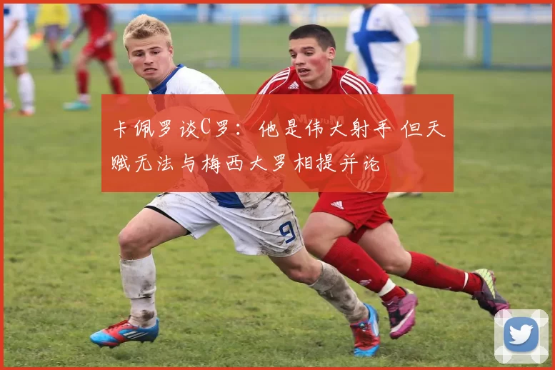 卡佩罗谈C罗：他是伟大射手 但天赋无法与梅西大罗相提并论
