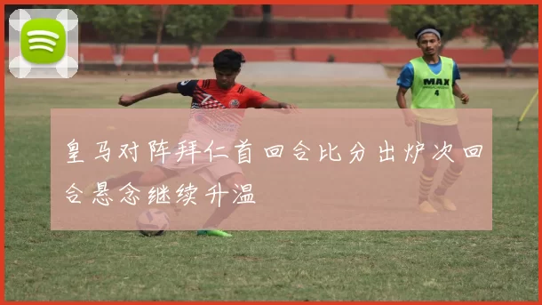 皇马对阵拜仁首回合比分出炉次回合悬念继续升温