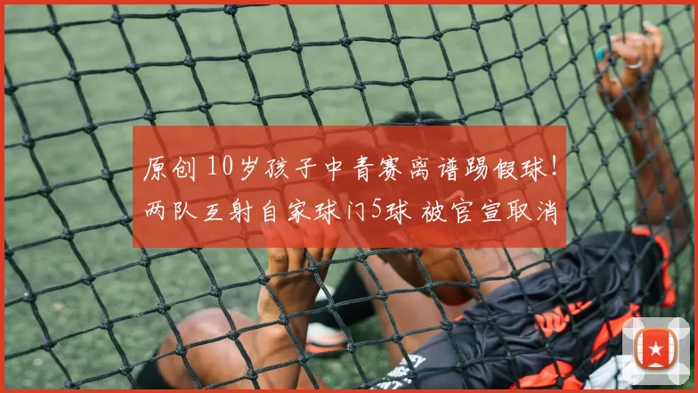 原创 10岁孩子中青赛离谱踢假球！两队互射自家球门5球 被官宣取消资格