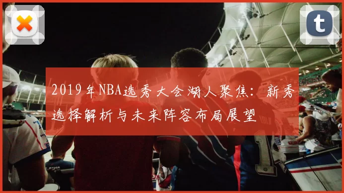 2019年NBA选秀大会湖人聚焦：新秀选择解析与未来阵容布局展望