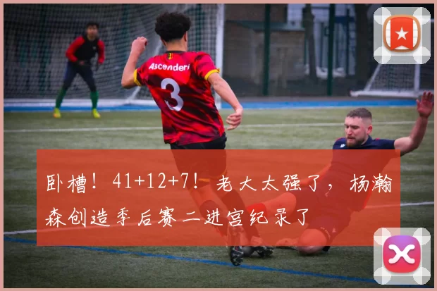 卧槽！41+12+7！老大太强了，杨瀚森创造季后赛二进宫纪录了