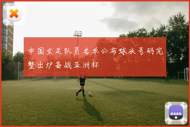 中国女足队员名单公布球衣号码完整出炉备战亚洲杯