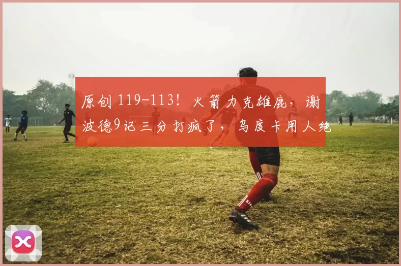 原创 119-113！火箭力克雄鹿，谢波德9记三分打疯了，乌度卡用人绝了