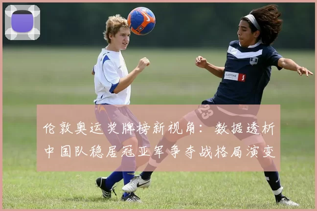 伦敦奥运奖牌榜新视角:数据透析中国队稳居冠亚军争夺战格局演变